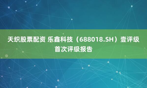 天织股票配资 乐鑫科技（688018.SH）壹评级首次评级报告