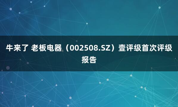 牛来了 老板电器（002508.SZ）壹评级首次评级报告