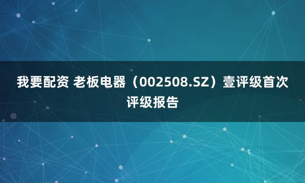 我要配资 老板电器（002508.SZ）壹评级首次评级报告